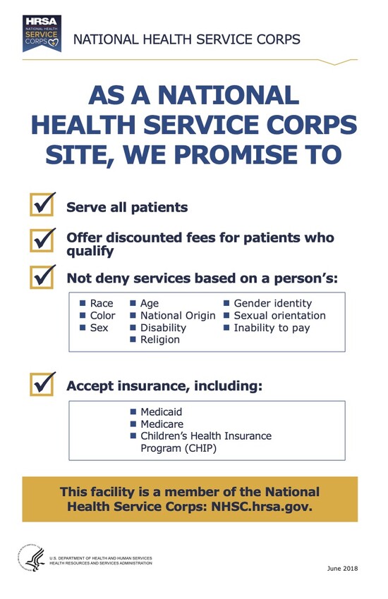 As a National Health Service Corps site, we promise to serve all patients, offer discounted fees for patients who qualify, not deny services based on a person's race, color, sex, age, national origin, disability, religion, gender identity, sexual orientation, or inability to pay, and accept insurance, including Medicaid, Medicare, and Children's Health Insurance Program (CHIP). This facility is a member of the National Health Services Corps: NHSC.hrsa.gov.